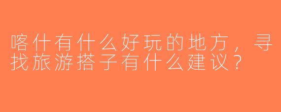 喀什有什么好玩的地方，寻找旅游搭子有什么建议？