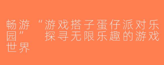 畅游“游戏搭子蛋仔派对乐园” 探寻无限乐趣的游戏世界