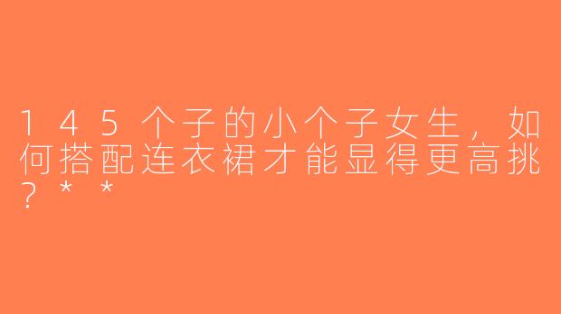 145个子的小个子女生，如何搭配连衣裙才能显得更高挑？**