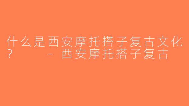 什么是西安摩托搭子复古文化？  -西安摩托搭子复古