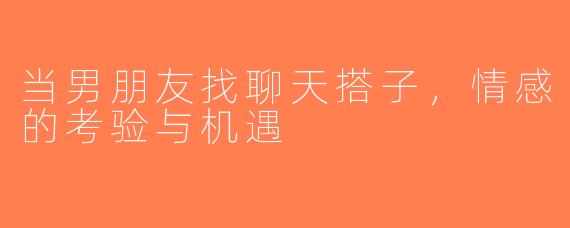 当男朋友找聊天搭子，情感的考验与机遇