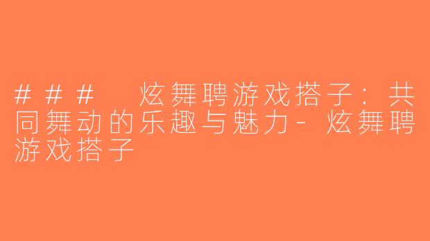 ### 炫舞聘游戏搭子：共同舞动的乐趣与魅力-炫舞聘游戏搭子
