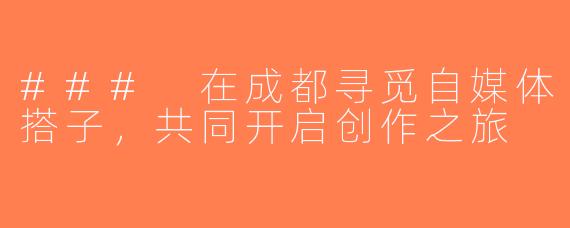 ### 在成都寻觅自媒体搭子，共同开启创作之旅
