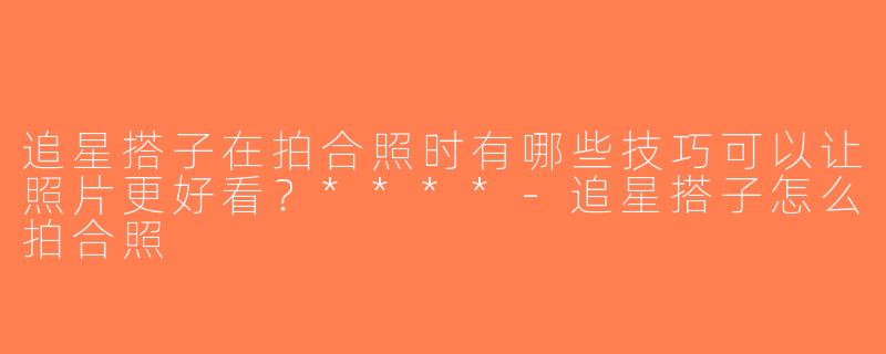 追星搭子在拍合照时有哪些技巧可以让照片更好看？****-追星搭子怎么拍合照