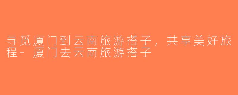 寻觅厦门到云南旅游搭子，共享美好旅程-厦门去云南旅游搭子
