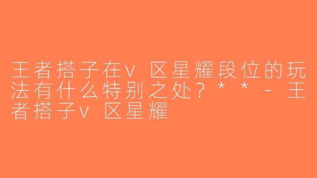 王者搭子在v区星耀段位的玩法有什么特别之处？**-王者搭子v区星耀
