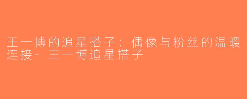 王一博的追星搭子：偶像与粉丝的温暖连接-王一博追星搭子