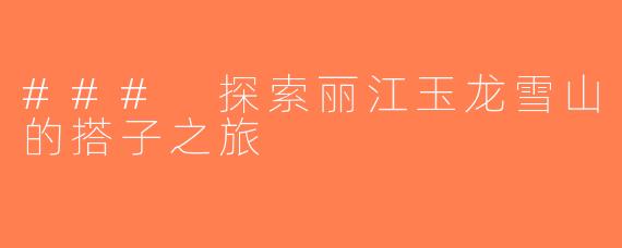 ### 探索丽江玉龙雪山的搭子之旅