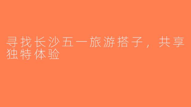 寻找长沙五一旅游搭子，共享独特体验