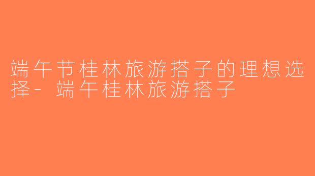 端午节桂林旅游搭子的理想选择-端午桂林旅游搭子