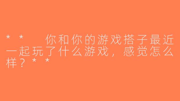 ** 你和你的游戏搭子最近一起玩了什么游戏，感觉怎么样？**