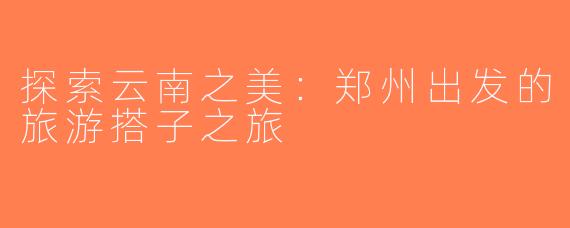 探索云南之美：郑州出发的旅游搭子之旅