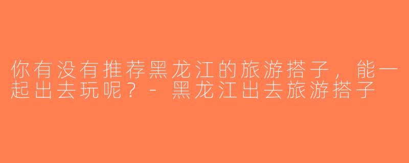 你有没有推荐黑龙江的旅游搭子，能一起出去玩呢？-黑龙江出去旅游搭子