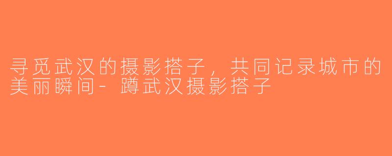 寻觅武汉的摄影搭子，共同记录城市的美丽瞬间-蹲武汉摄影搭子