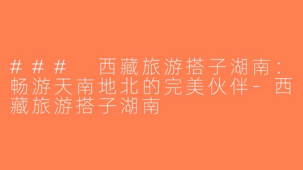 ### 西藏旅游搭子湖南：畅游天南地北的完美伙伴-西藏旅游搭子湖南