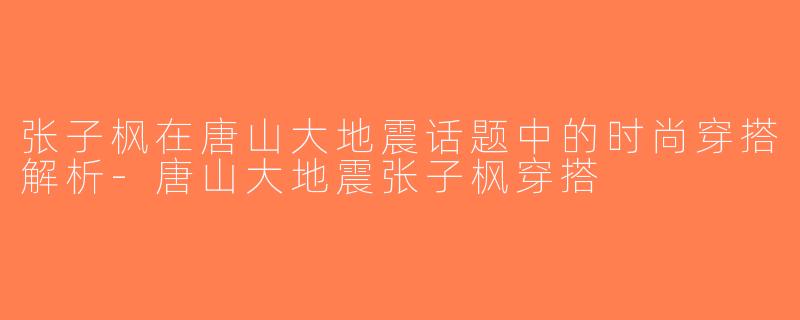 张子枫在唐山大地震话题中的时尚穿搭解析-唐山大地震张子枫穿搭