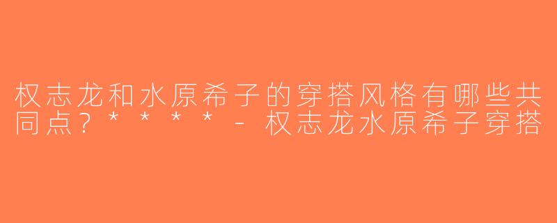 权志龙和水原希子的穿搭风格有哪些共同点？****-权志龙水原希子穿搭