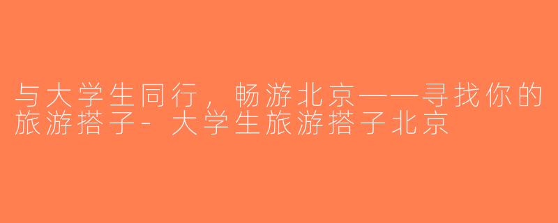 与大学生同行，畅游北京——寻找你的旅游搭子-大学生旅游搭子北京