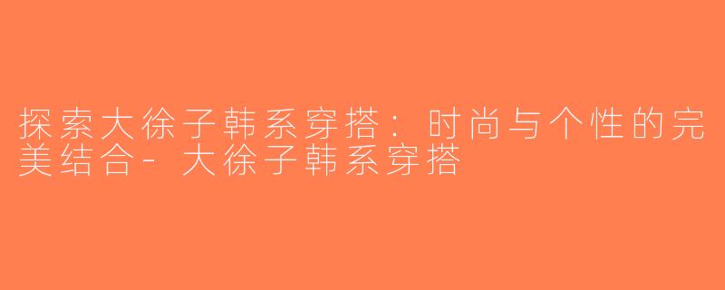 探索大徐子韩系穿搭：时尚与个性的完美结合-大徐子韩系穿搭