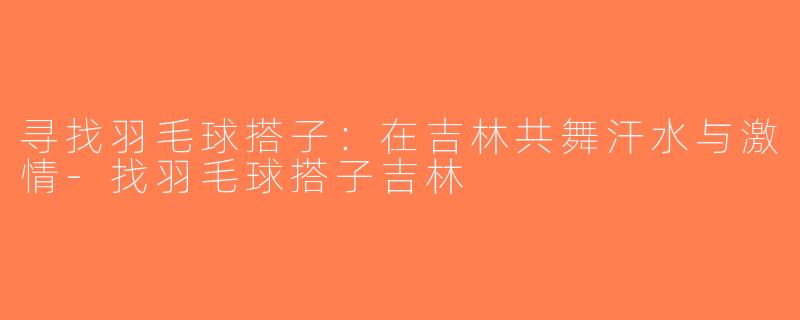 寻找羽毛球搭子：在吉林共舞汗水与激情-找羽毛球搭子吉林