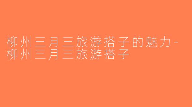 柳州三月三旅游搭子的魅力-柳州三月三旅游搭子