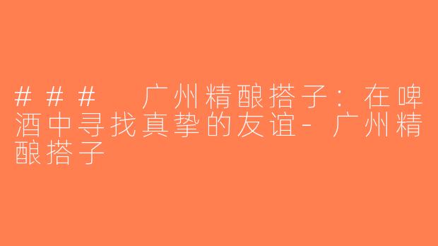 ### 广州精酿搭子：在啤酒中寻找真挚的友谊-广州精酿搭子