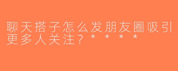 聊天搭子怎么发朋友圈吸引更多人关注？****