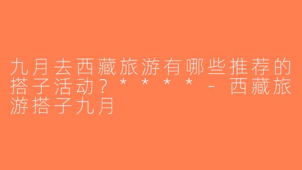 九月去西藏旅游有哪些推荐的搭子活动？****-西藏旅游搭子九月