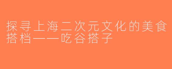 探寻上海二次元文化的美食搭档——吃谷搭子