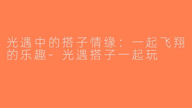 光遇中的搭子情缘：一起飞翔的乐趣-光遇搭子一起玩