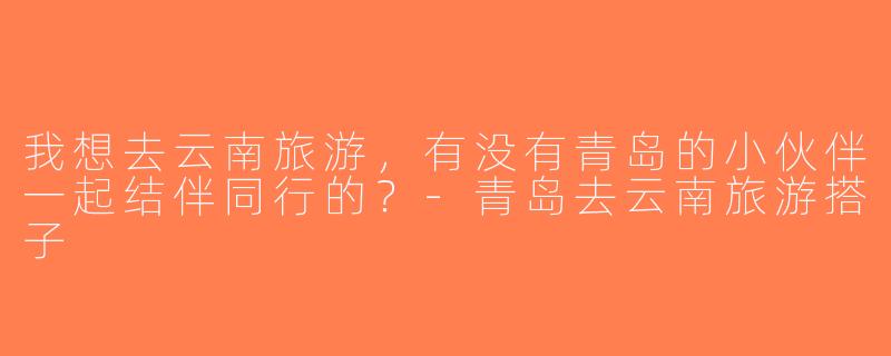我想去云南旅游，有没有青岛的小伙伴一起结伴同行的？-青岛去云南旅游搭子