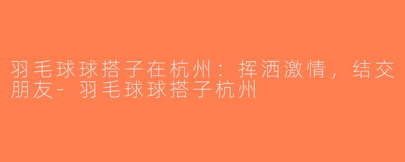 羽毛球球搭子在杭州：挥洒激情，结交朋友-羽毛球球搭子杭州