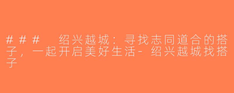### 绍兴越城：寻找志同道合的搭子，一起开启美好生活-绍兴越城找搭子