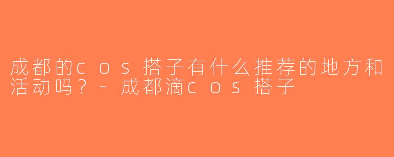 成都的cos搭子有什么推荐的地方和活动吗？-成都滴cos搭子
