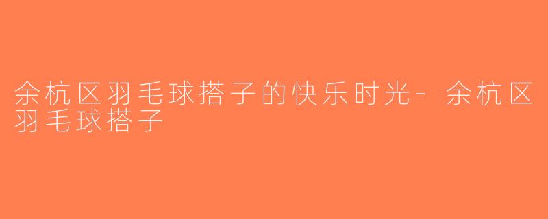余杭区羽毛球搭子的快乐时光-余杭区羽毛球搭子