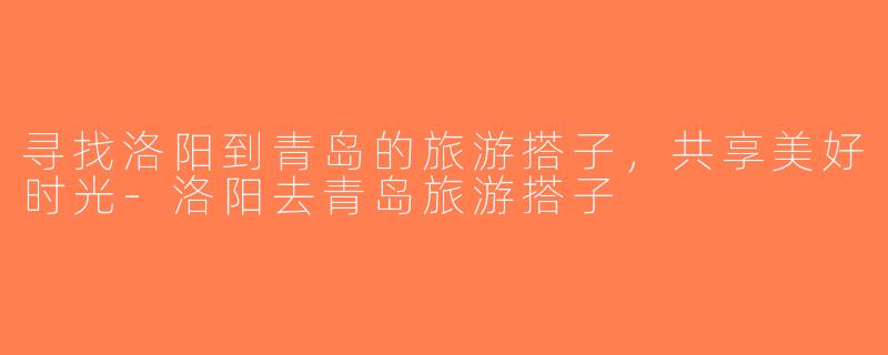 寻找洛阳到青岛的旅游搭子，共享美好时光-洛阳去青岛旅游搭子