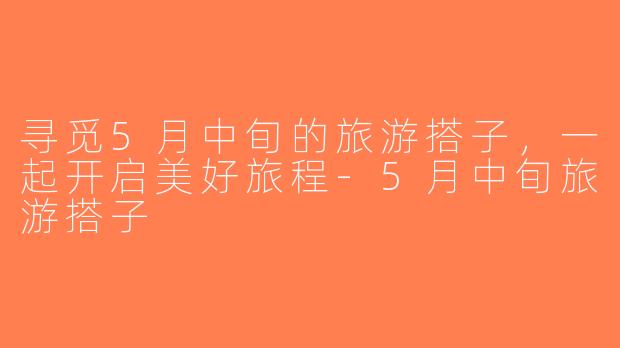 寻觅5月中旬的旅游搭子，一起开启美好旅程-5月中旬旅游搭子