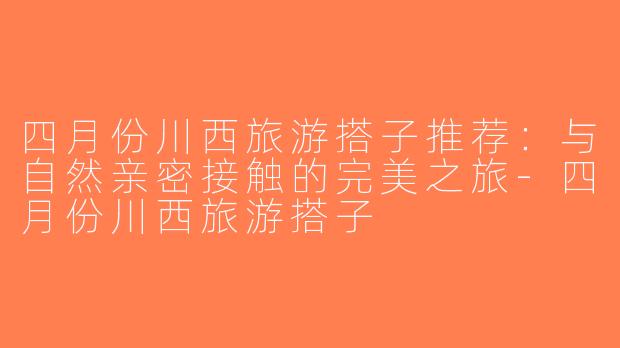 四月份川西旅游搭子推荐：与自然亲密接触的完美之旅-四月份川西旅游搭子