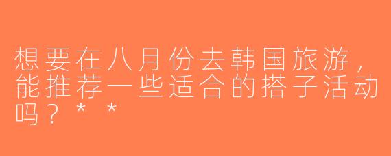 想要在八月份去韩国旅游，能推荐一些适合的搭子活动吗？**