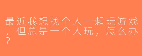 最近我想找个人一起玩游戏，但总是一个人玩，怎么办？
