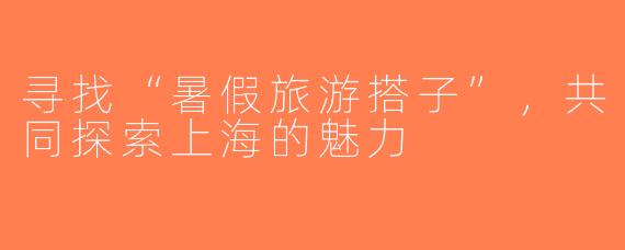 寻找“暑假旅游搭子”，共同探索上海的魅力