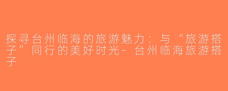 探寻台州临海的旅游魅力：与“旅游搭子”同行的美好时光-台州临海旅游搭子