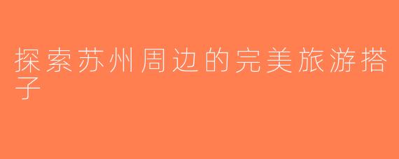 探索苏州周边的完美旅游搭子