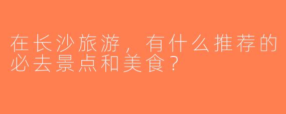 在长沙旅游，有什么推荐的必去景点和美食？