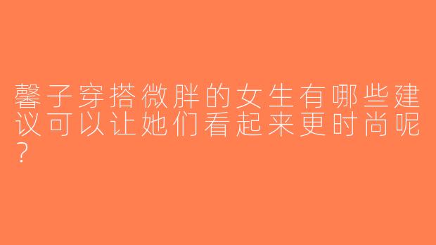 馨子穿搭微胖的女生有哪些建议可以让她们看起来更时尚呢？