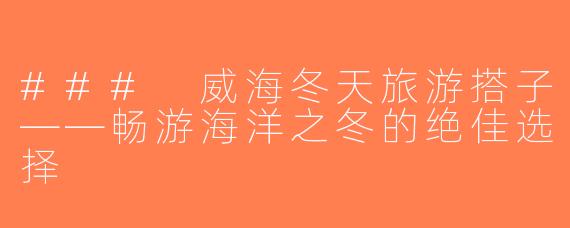 ### 威海冬天旅游搭子——畅游海洋之冬的绝佳选择