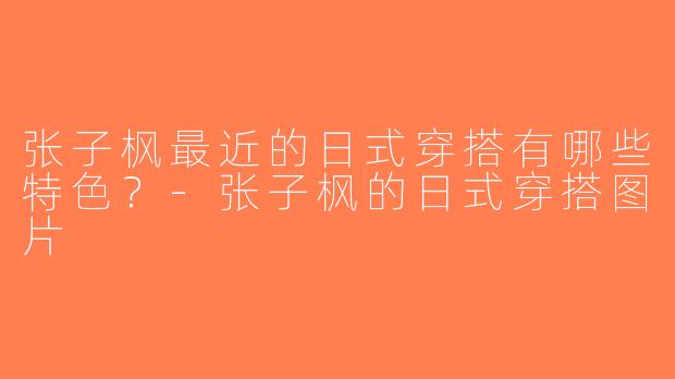 张子枫最近的日式穿搭有哪些特色？-张子枫的日式穿搭图片