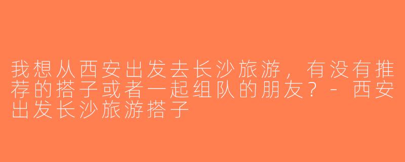 我想从西安出发去长沙旅游，有没有推荐的搭子或者一起组队的朋友？-西安出发长沙旅游搭子