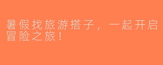 暑假找旅游搭子，一起开启冒险之旅！