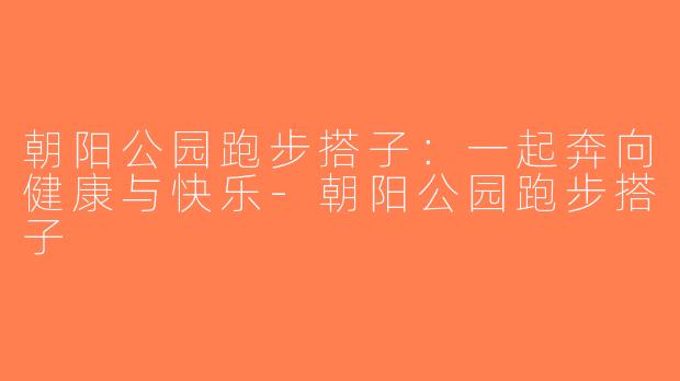 朝阳公园跑步搭子：一起奔向健康与快乐-朝阳公园跑步搭子